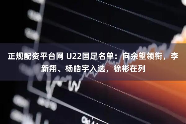 正规配资平台网 U22国足名单：向余望领衔，李新翔、杨皓宇入选，徐彬在列