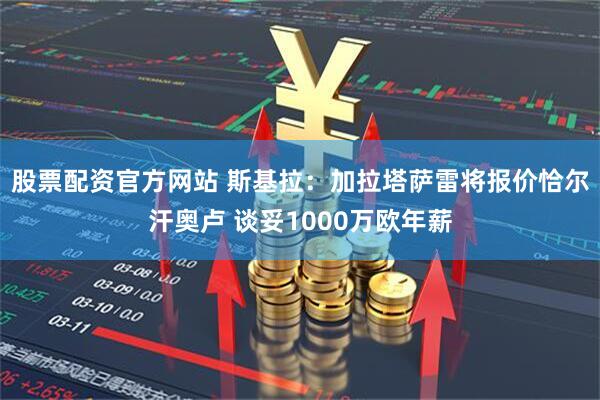 股票配资官方网站 斯基拉：加拉塔萨雷将报价恰尔汗奥卢 谈妥1000万欧年薪