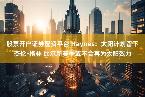 股票开户证券配资平台 Haynes：太阳计划留下杰伦-格林 比尔新赛季或不会再为太阳效力