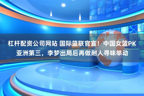 杠杆配资公司网站 国际篮联官宣！中国女篮PK亚洲第三，李梦出局后再做耐人寻味举动