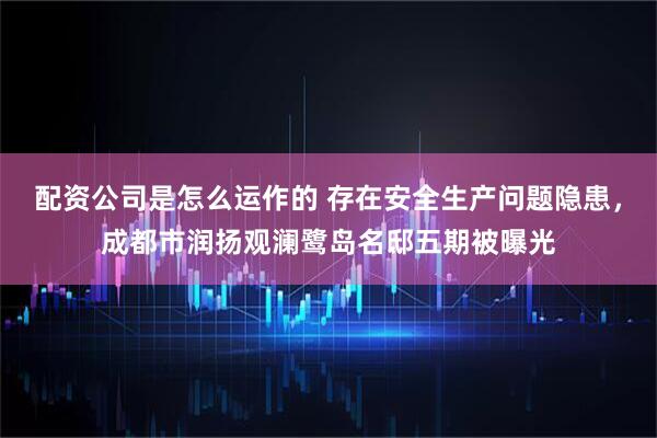 配资公司是怎么运作的 存在安全生产问题隐患，成都市润扬观澜鹭岛名邸五期被曝光