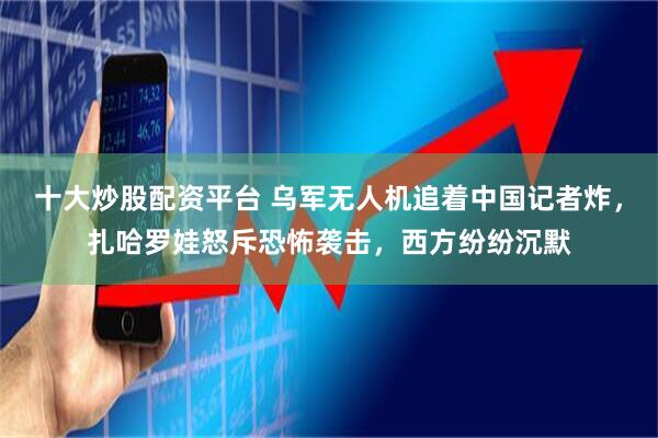 十大炒股配资平台 乌军无人机追着中国记者炸，扎哈罗娃怒斥恐怖袭击，西方纷纷沉默