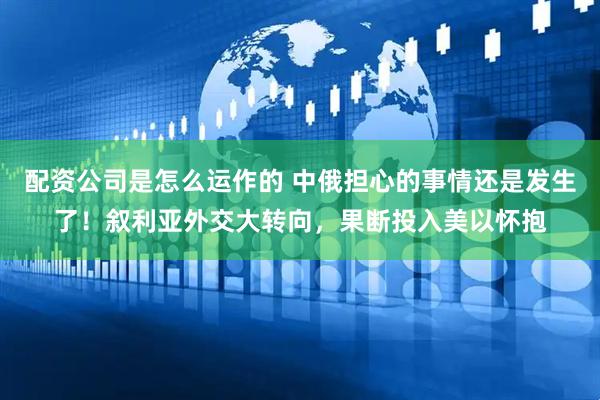 配资公司是怎么运作的 中俄担心的事情还是发生了！叙利亚外交大转向，果断投入美以怀抱