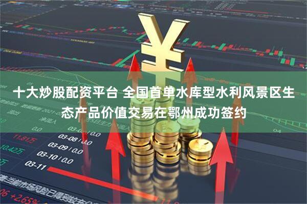 十大炒股配资平台 全国首单水库型水利风景区生态产品价值交易在鄂州成功签约