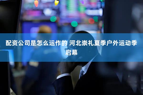 配资公司是怎么运作的 河北崇礼夏季户外运动季启幕