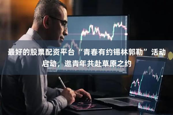 最好的股票配资平台 “青春有约锡林郭勒” 活动启动，邀青年共赴草原之约