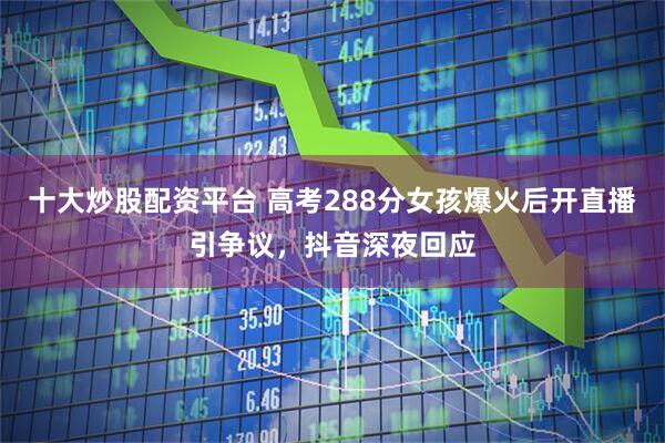 十大炒股配资平台 高考288分女孩爆火后开直播引争议，抖音深夜回应