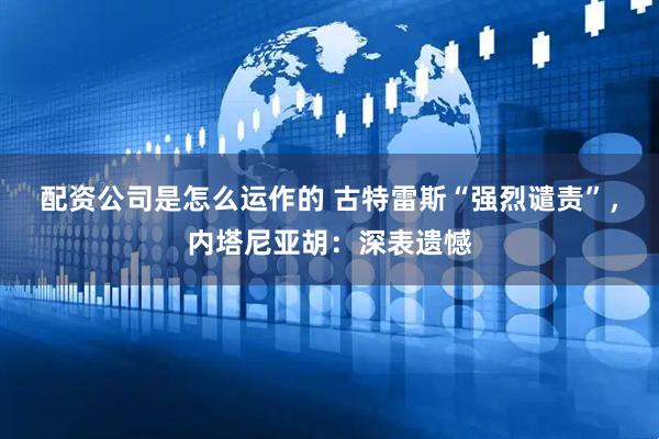 配资公司是怎么运作的 古特雷斯“强烈谴责”，内塔尼亚胡：深表遗憾