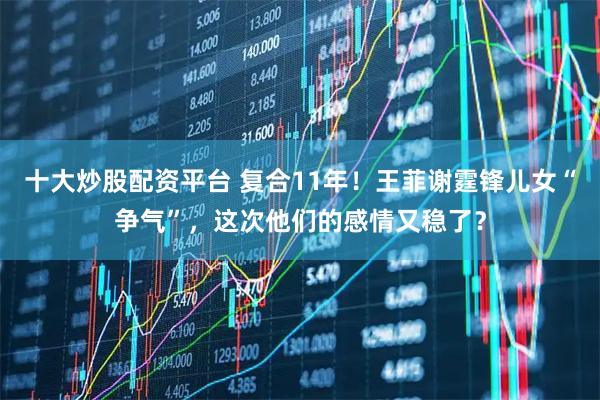 十大炒股配资平台 复合11年！王菲谢霆锋儿女“争气”，这次他们的感情又稳了？