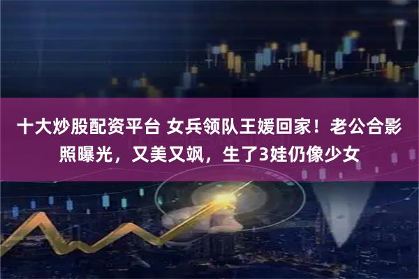 十大炒股配资平台 女兵领队王媛回家！老公合影照曝光，又美又飒，生了3娃仍像少女