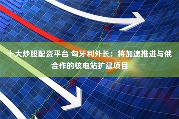 十大炒股配资平台 匈牙利外长：将加速推进与俄合作的核电站扩建项目