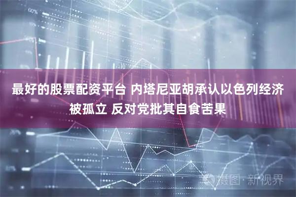 最好的股票配资平台 内塔尼亚胡承认以色列经济被孤立 反对党批其自食苦果
