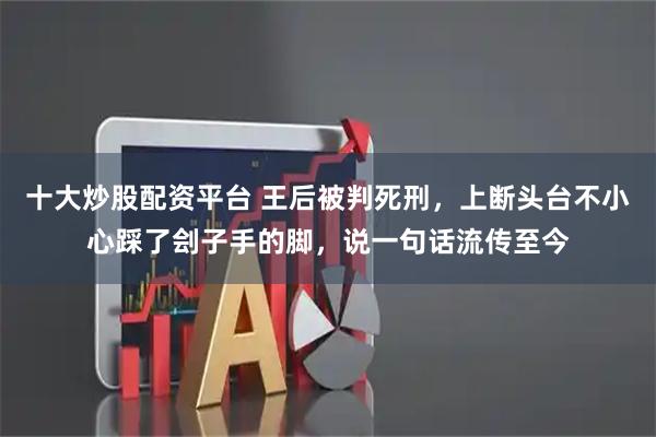 十大炒股配资平台 王后被判死刑，上断头台不小心踩了刽子手的脚，说一句话流传至今