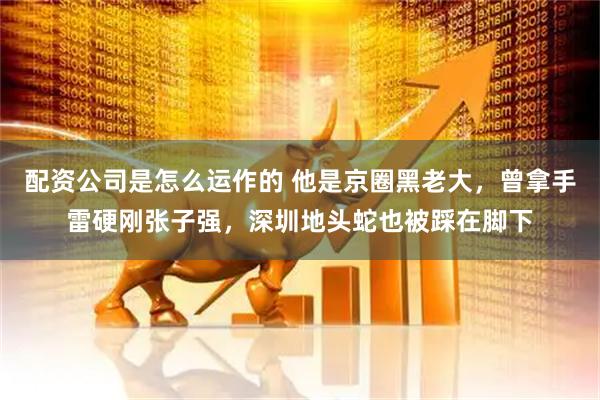 配资公司是怎么运作的 他是京圈黑老大，曾拿手雷硬刚张子强，深圳地头蛇也被踩在脚下