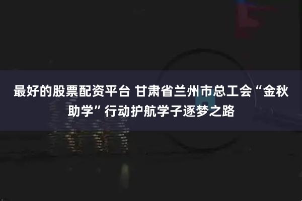 最好的股票配资平台 甘肃省兰州市总工会“金秋助学”行动护航学子逐梦之路