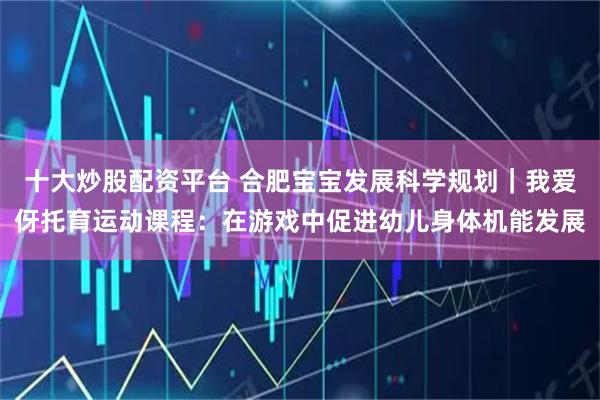 十大炒股配资平台 合肥宝宝发展科学规划｜我爱伢托育运动课程：在游戏中促进幼儿身体机能发展