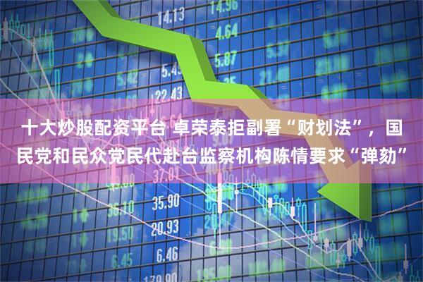 十大炒股配资平台 卓荣泰拒副署“财划法”，国民党和民众党民代赴台监察机构陈情要求“弹劾”
