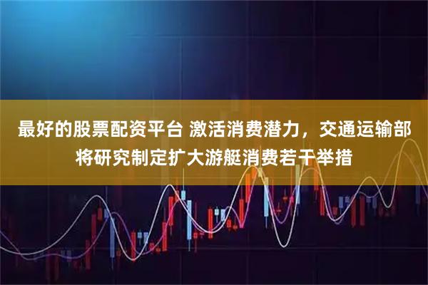 最好的股票配资平台 激活消费潜力，交通运输部将研究制定扩大游艇消费若干举措